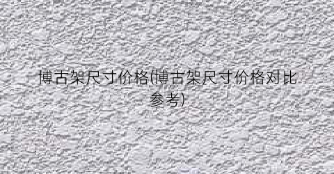 博古架尺寸价格(博古架尺寸价格对比参考)