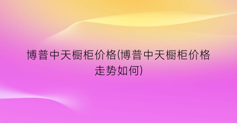 博普中天橱柜价格(博普中天橱柜价格走势如何)