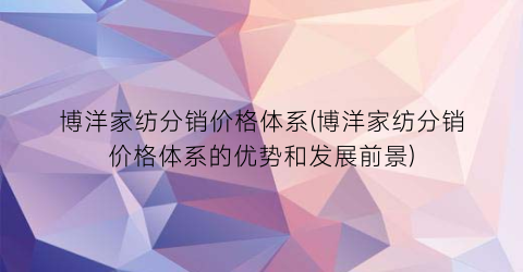 博洋家纺分销价格体系(博洋家纺分销价格体系的优势和发展前景)
