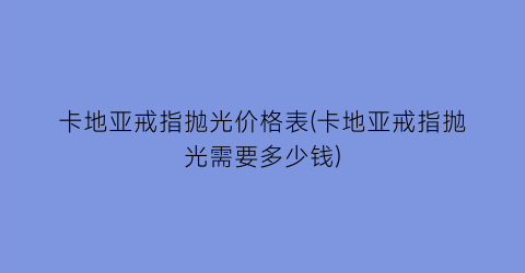 卡地亚戒指抛光价格表(卡地亚戒指抛光需要多少钱)