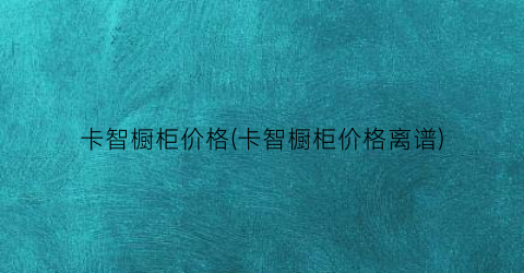 卡智橱柜价格(卡智橱柜价格离谱)