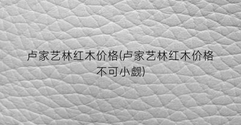 卢家艺林红木价格(卢家艺林红木价格不可小觑)