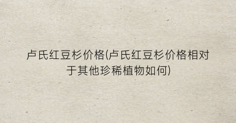 卢氏红豆杉价格(卢氏红豆杉价格相对于其他珍稀植物如何)