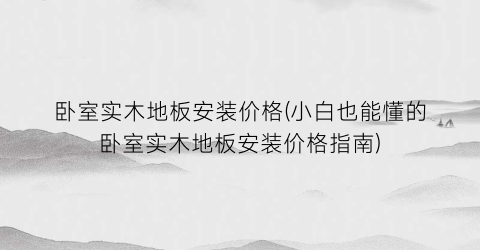 卧室实木地板安装价格(小白也能懂的卧室实木地板安装价格指南)
