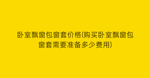 卧室飘窗包窗套价格(购买卧室飘窗包窗套需要准备多少费用)