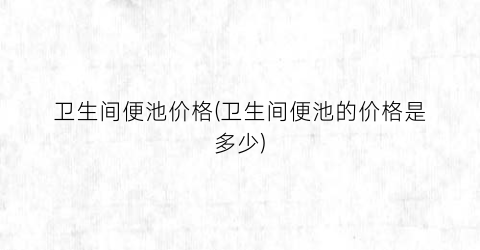 卫生间便池价格(卫生间便池的价格是多少)