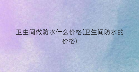 卫生间做防水什么价格(卫生间防水的价格)