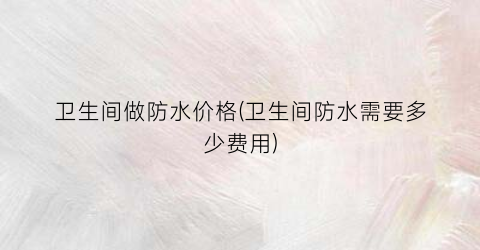 卫生间做防水价格(卫生间防水需要多少费用)