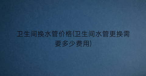 卫生间换水管价格(卫生间水管更换需要多少费用)