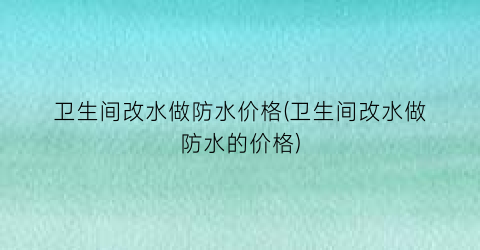 卫生间改水做防水价格(卫生间改水做防水的价格)