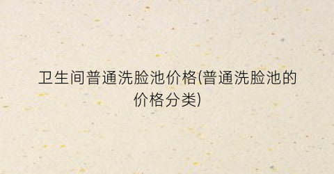 卫生间普通洗脸池价格(普通洗脸池的价格分类)