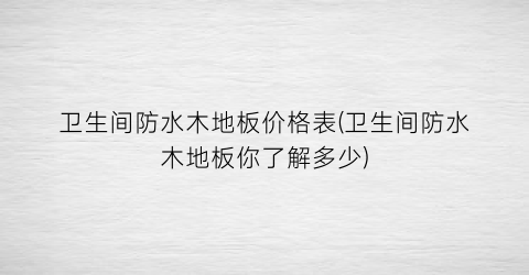 卫生间防水木地板价格表(卫生间防水木地板你了解多少)