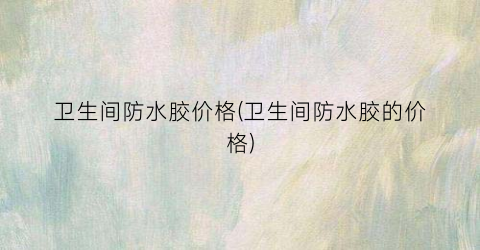 卫生间防水胶价格(卫生间防水胶的价格)