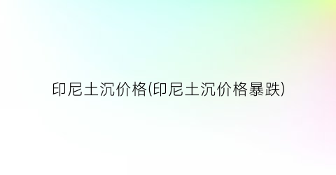 印尼土沉价格(印尼土沉价格暴跌)