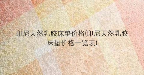 印尼天然乳胶床垫价格(印尼天然乳胶床垫价格一览表)