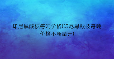 印尼黑酸枝每吨价格(印尼黑酸枝每吨价格不断攀升)