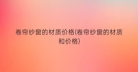 卷帘纱窗的材质价格(卷帘纱窗的材质和价格)