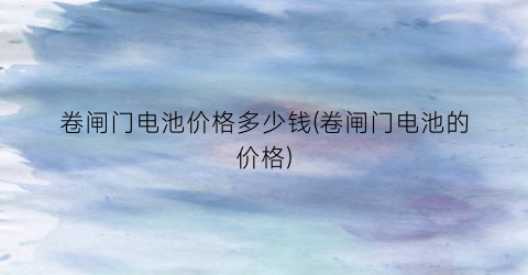 卷闸门电池价格多少钱(卷闸门电池的价格)