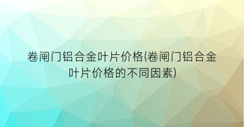 卷闸门铝合金叶片价格(卷闸门铝合金叶片价格的不同因素)