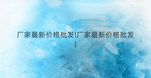 厂家最新价格批发(厂家最新价格批发)