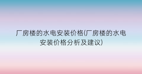 厂房楼的水电安装价格(厂房楼的水电安装价格分析及建议)