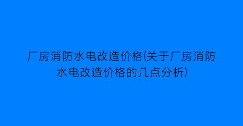 厂房消防水电改造价格(关于厂房消防水电改造价格的几点分析)