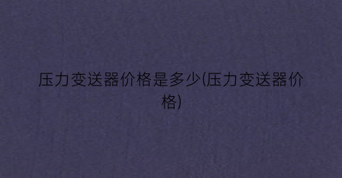 压力变送器价格是多少(压力变送器价格)