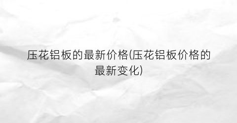“压花铝板的最新价格(压花铝板价格的最新变化)