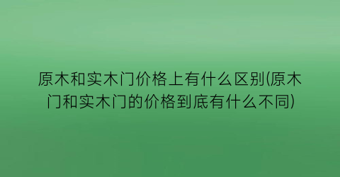 原木和实木门价格上有什么区别(原木门和实木门的价格到底有什么不同)