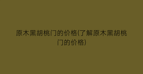 “原木黑胡桃门的价格(了解原木黑胡桃门的价格)