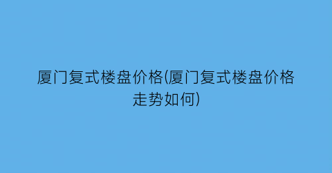 厦门复式楼盘价格(厦门复式楼盘价格走势如何)
