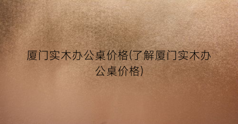 厦门实木办公桌价格(了解厦门实木办公桌价格)