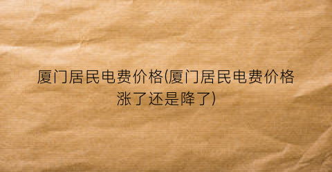 厦门居民电费价格(厦门居民电费价格涨了还是降了)