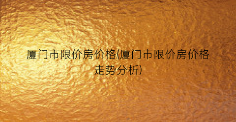 厦门市限价房价格(厦门市限价房价格走势分析)