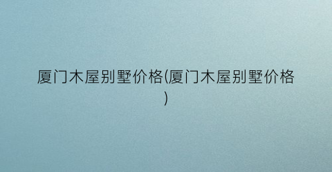 厦门木屋别墅价格(厦门木屋别墅价格)