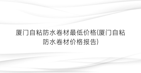 厦门自粘防水卷材最低价格(厦门自粘防水卷材价格报告)