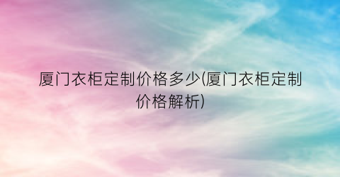 厦门衣柜定制价格多少(厦门衣柜定制价格解析)