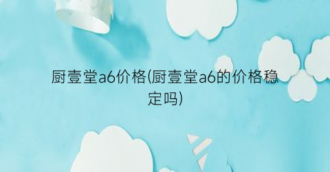 厨壹堂a6价格(厨壹堂a6的价格稳定吗)