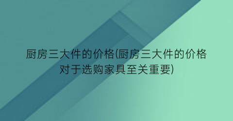 厨房三大件的价格(厨房三大件的价格对于选购家具至关重要)