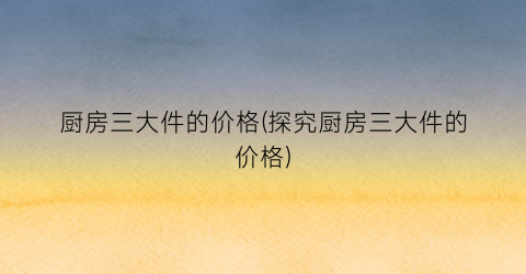 厨房三大件的价格(探究厨房三大件的价格)