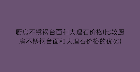 厨房不锈钢台面和大理石价格(比较厨房不锈钢台面和大理石价格的优劣)