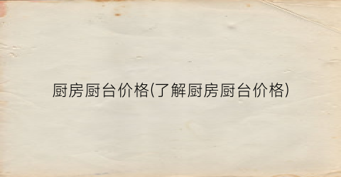 厨房厨台价格(了解厨房厨台价格)