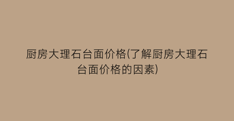 厨房大理石台面价格(了解厨房大理石台面价格的因素)