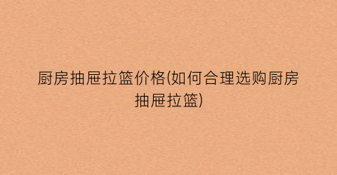 厨房抽屉拉篮价格(如何合理选购厨房抽屉拉篮)