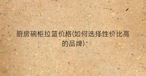 厨房碗柜拉篮价格(如何选择性价比高的品牌)
