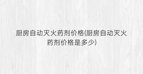 “厨房自动灭火药剂价格(厨房自动灭火药剂价格是多少)