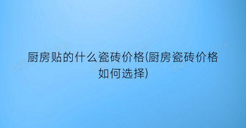 厨房贴的什么瓷砖价格(厨房瓷砖价格如何选择)