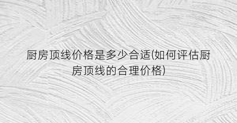 厨房顶线价格是多少合适(如何评估厨房顶线的合理价格)