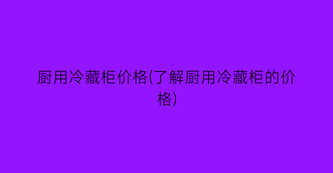 厨用冷藏柜价格(了解厨用冷藏柜的价格)