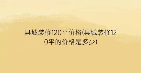 “县城装修120平价格(县城装修120平的价格是多少)